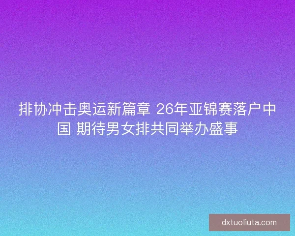 排协冲击奥运新篇章 26年亚锦赛落户中国 期待男女排共同举办盛事