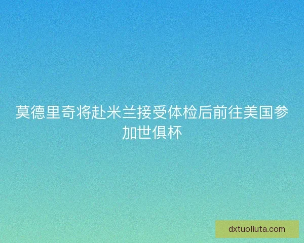 莫德里奇将赴米兰接受体检后前往美国参加世俱杯