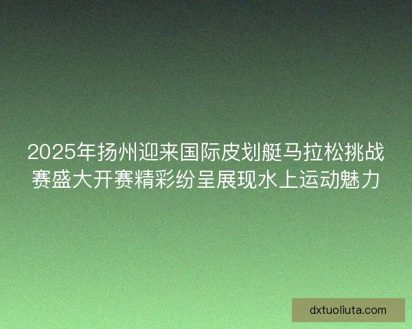 2025年扬州迎来国际皮划艇马拉松挑战赛盛大开赛精彩纷呈展现水上运动魅力