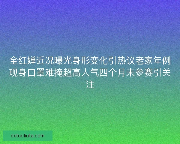 全红婵近况曝光身形变化引热议老家年例现身口罩难掩超高人气四个月未参赛引关注