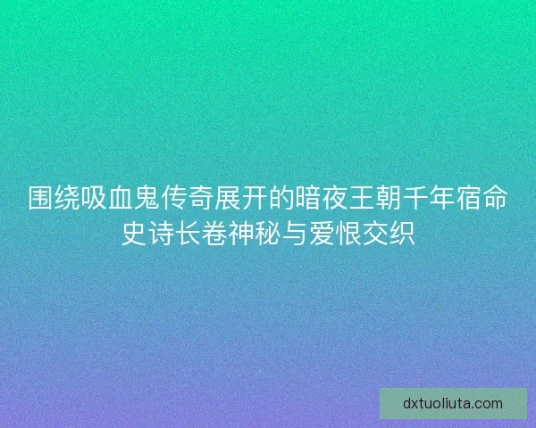 围绕吸血鬼传奇展开的暗夜王朝千年宿命史诗长卷神秘与爱恨交织 围绕吸血鬼传奇展开的暗夜王朝千年宿命史诗长卷神秘与爱恨交织