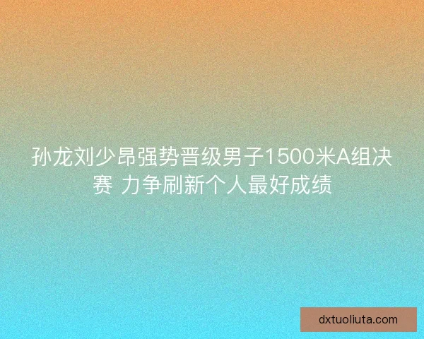 孙龙刘少昂强势晋级男子1500米A组决赛 力争刷新个人最好成绩