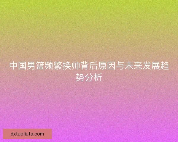 中国男篮频繁换帅背后原因与未来发展趋势分析