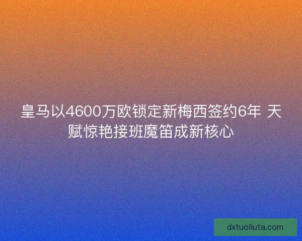 皇马以4600万欧锁定新梅西签约6年 天赋惊艳接班魔笛成新核心