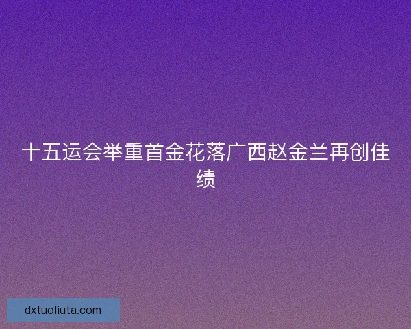 十五运会举重首金花落广西赵金兰再创佳绩 十五运会举重首金花落广西赵金兰再创佳绩
