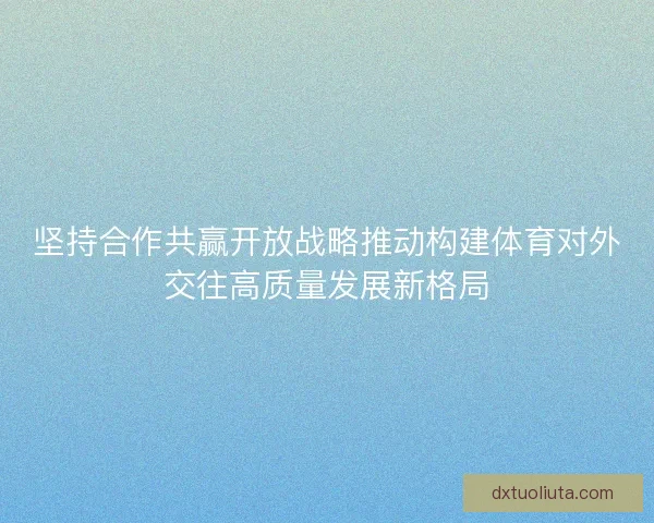 坚持合作共赢开放战略推动构建体育对外交往高质量发展新格局 坚持合作共赢开放战略推动构建体育对外交往高质量发展新格局