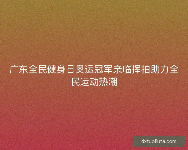 广东全民健身日奥运冠军亲临挥拍助力全民运动热潮 广东全民健身日奥运冠军亲临挥拍助力全民运动热潮