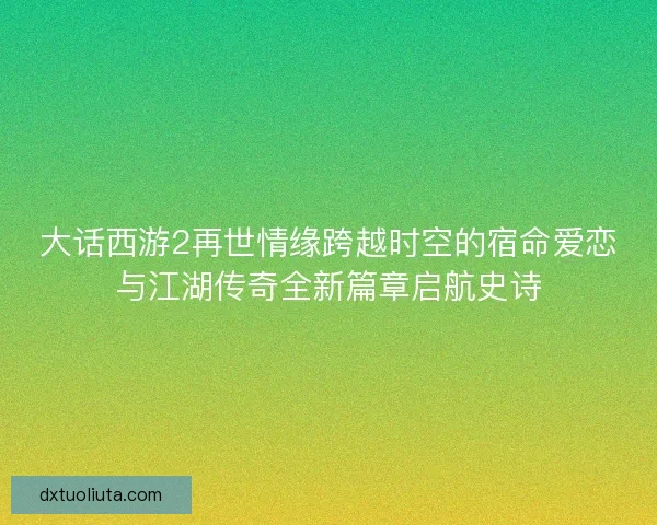 大话西游2再世情缘跨越时空的宿命爱恋与江湖传奇全新篇章启航史诗