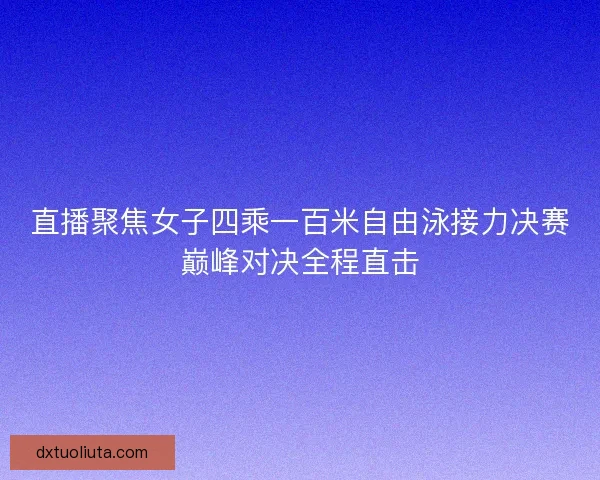 直播聚焦女子四乘一百米自由泳接力决赛巅峰对决全程直击