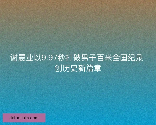 谢震业以9.97秒打破男子百米全国纪录 创历史新篇章