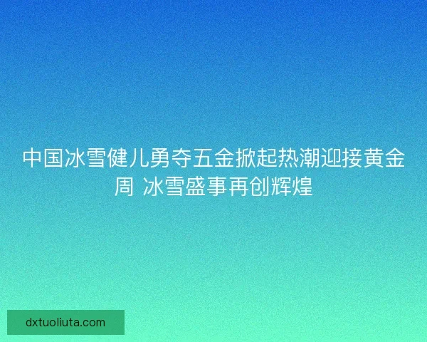 中国冰雪健儿勇夺五金掀起热潮迎接黄金周 冰雪盛事再创辉煌