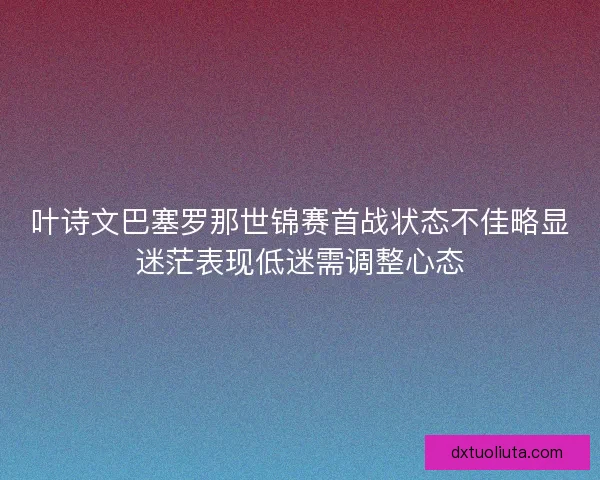 叶诗文巴塞罗那世锦赛首战状态不佳略显迷茫表现低迷需调整心态 叶诗文巴塞罗那世锦赛首战状态不佳略显迷茫表现低迷需调整心态