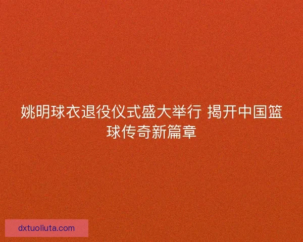 姚明球衣退役仪式盛大举行 揭开中国篮球传奇新篇章 姚明球衣退役仪式盛大举行 揭开中国篮球传奇新篇章
