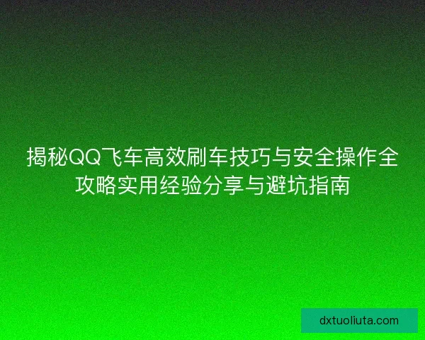 揭秘QQ飞车高效刷车技巧与安全操作全攻略实用经验分享与避坑指南