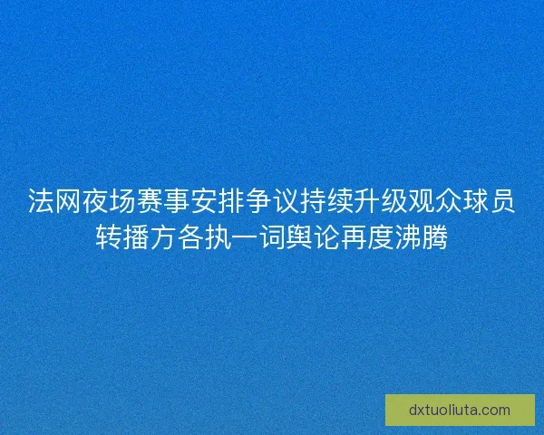 法网夜场赛事安排争议持续升级观众球员转播方各执一词舆论再度沸腾