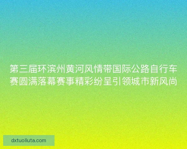 第三届环滨州黄河风情带国际公路自行车赛圆满落幕赛事精彩纷呈引领城市新风尚