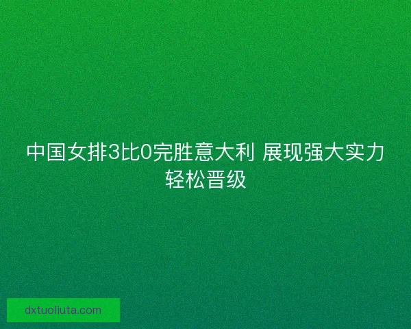 中国女排3比0完胜意大利 展现强大实力轻松晋级