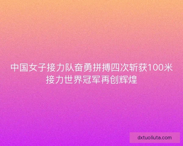 中国女子接力队奋勇拼搏四次斩获100米接力世界冠军再创辉煌