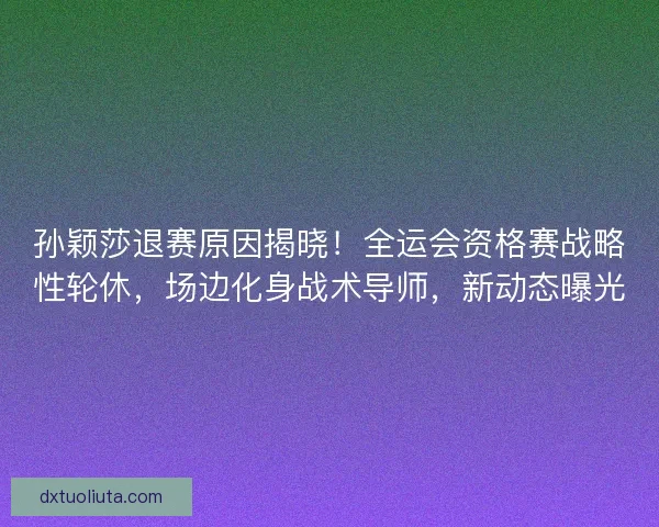 孙颖莎退赛原因揭晓！全运会资格赛战略性轮休，场边化身战术导师，新动态曝光
