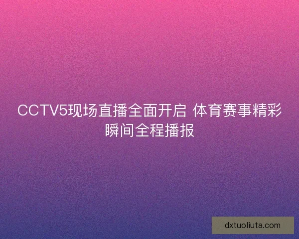 CCTV5现场直播全面开启 体育赛事精彩瞬间全程播报