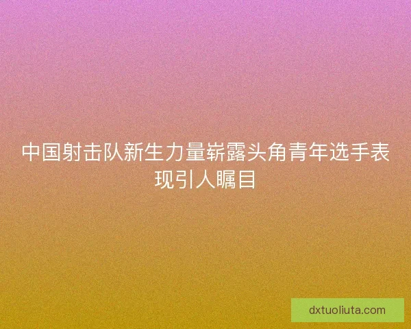 中国射击队新生力量崭露头角青年选手表现引人瞩目 中国射击队新生力量崭露头角青年选手表现引人瞩目